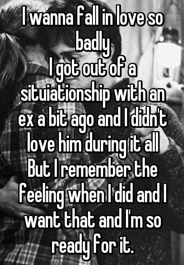 I wanna fall in love so badly
I got out of a situiationship with an ex a bit ago and I didn't love him during it all
But I remember the feeling when I did and I want that and I'm so ready for it.