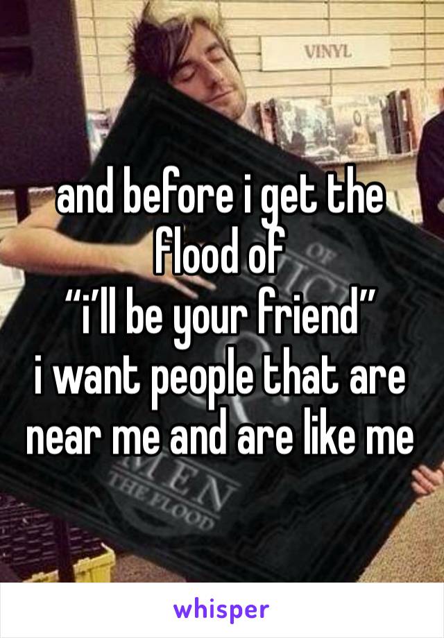 and before i get the flood of
“i’ll be your friend”
i want people that are near me and are like me