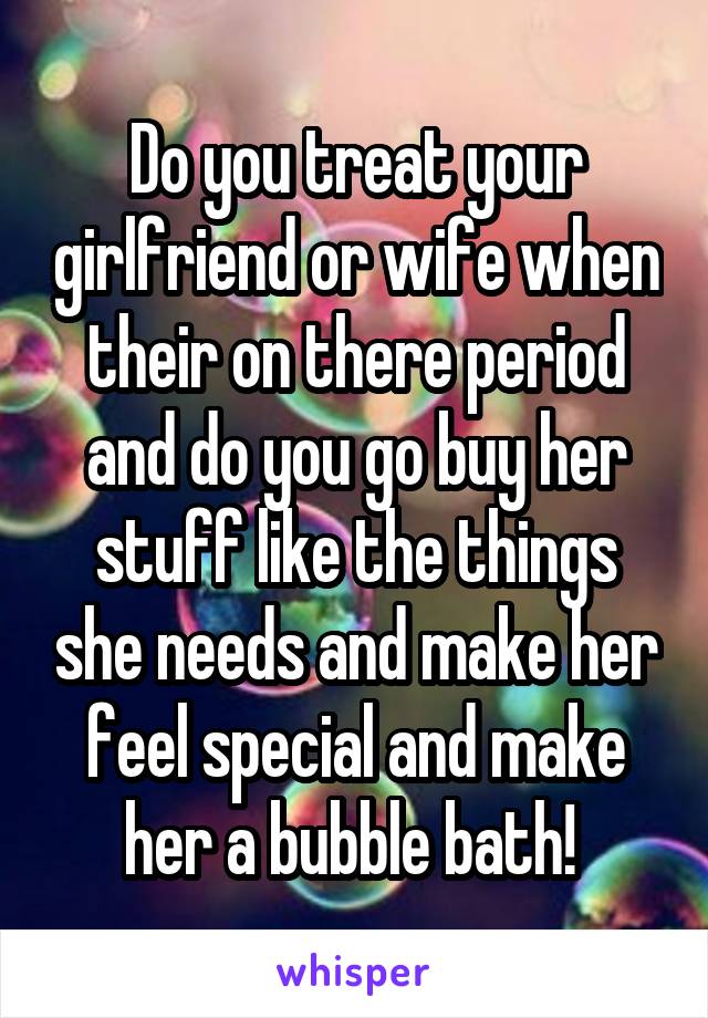 Do you treat your girlfriend or wife when their on there period and do you go buy her stuff like the things she needs and make her feel special and make her a bubble bath! 