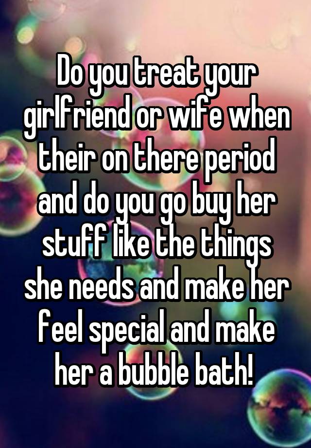 Do you treat your girlfriend or wife when their on there period and do you go buy her stuff like the things she needs and make her feel special and make her a bubble bath! 