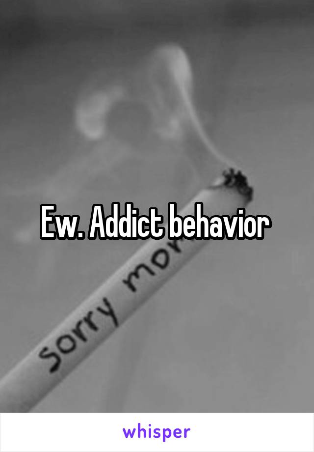 Ew. Addict behavior 