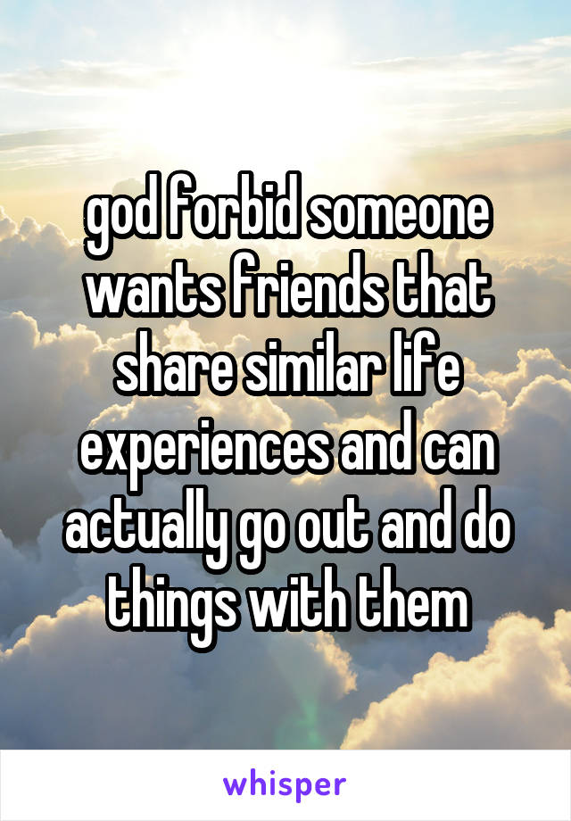 god forbid someone wants friends that share similar life experiences and can actually go out and do things with them