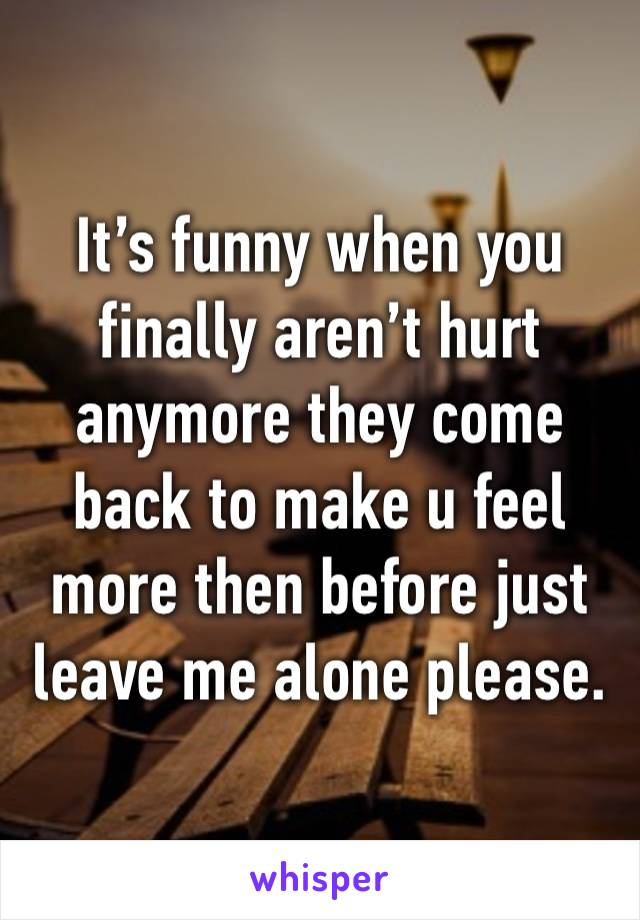 It’s funny when you finally aren’t hurt anymore they come back to make u feel more then before just leave me alone please. 