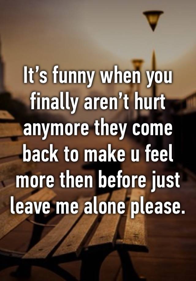 It’s funny when you finally aren’t hurt anymore they come back to make u feel more then before just leave me alone please. 