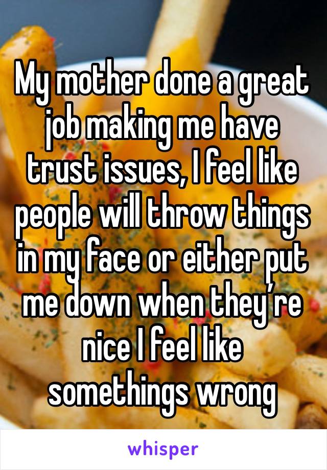 My mother done a great job making me have trust issues, I feel like people will throw things in my face or either put me down when they’re nice I feel like somethings wrong