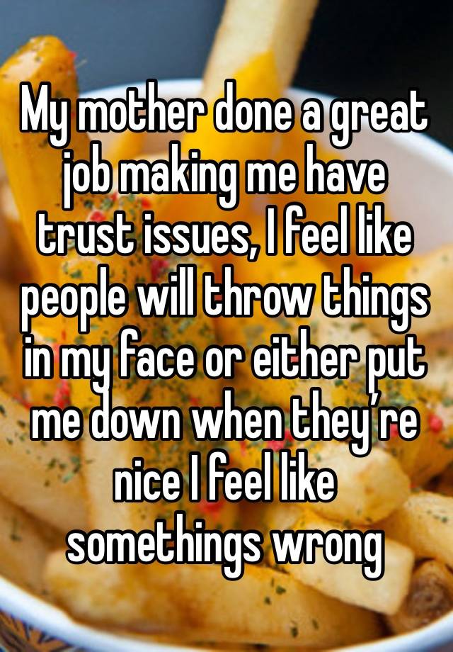 My mother done a great job making me have trust issues, I feel like people will throw things in my face or either put me down when they’re nice I feel like somethings wrong