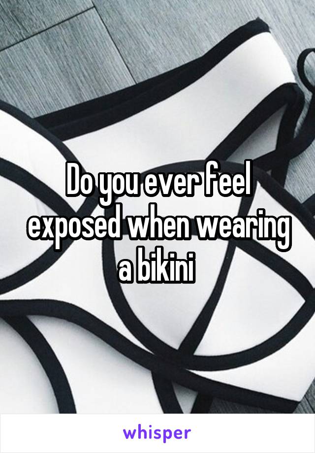 Do you ever feel exposed when wearing a bikini 