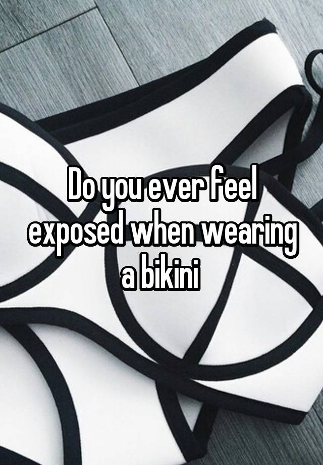 Do you ever feel exposed when wearing a bikini 