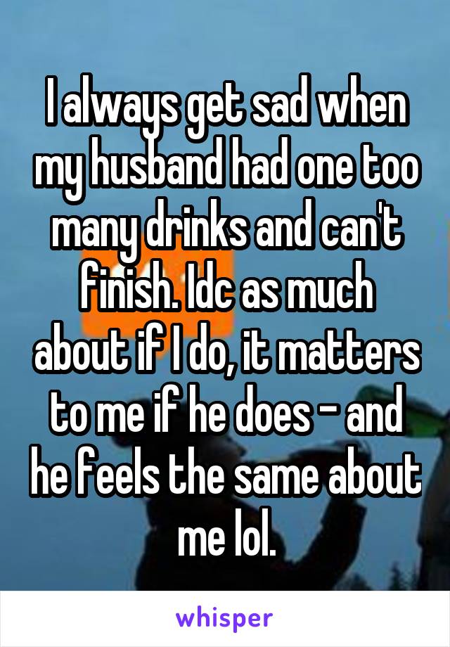 I always get sad when my husband had one too many drinks and can't finish. Idc as much about if I do, it matters to me if he does - and he feels the same about me lol.