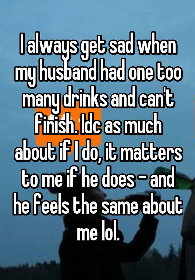 I always get sad when my husband had one too many drinks and can't finish. Idc as much about if I do, it matters to me if he does - and he feels the same about me lol.