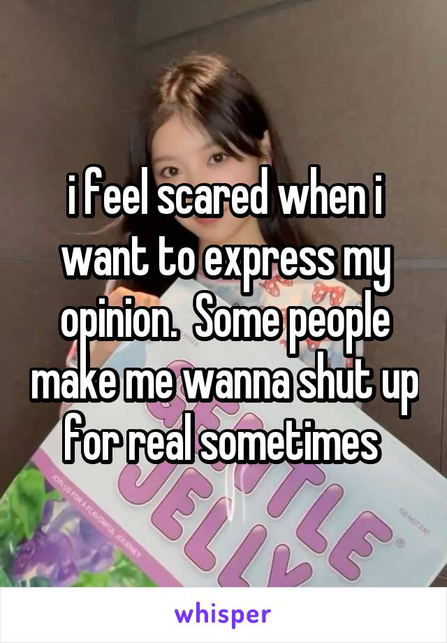 i feel scared when i want to express my opinion.  Some people make me wanna shut up for real sometimes 