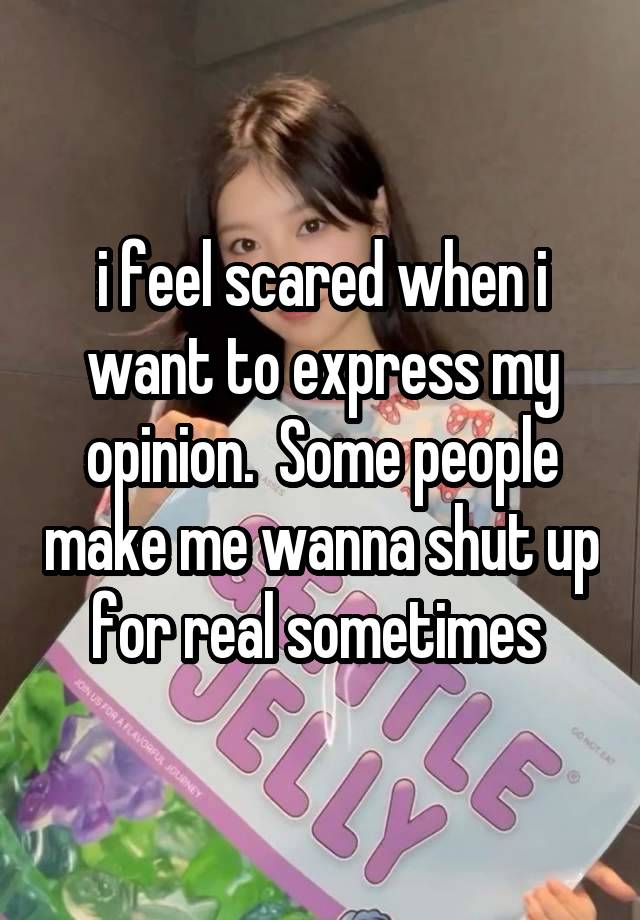 i feel scared when i want to express my opinion.  Some people make me wanna shut up for real sometimes 