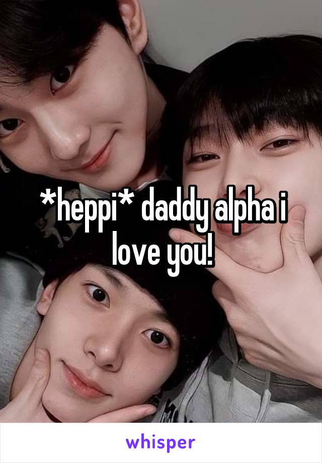 *heppi* daddy alpha i love you!