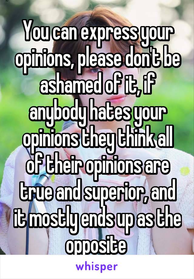 You can express your opinions, please don't be ashamed of it, if anybody hates your opinions they think all of their opinions are true and superior, and it mostly ends up as the opposite 