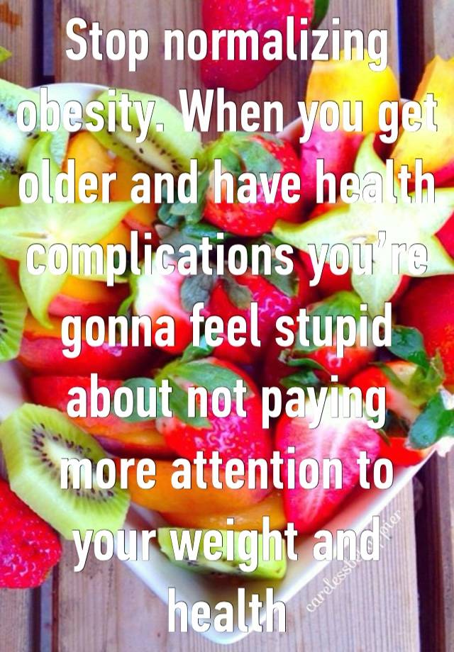 Stop normalizing obesity. When you get older and have health complications you’re gonna feel stupid about not paying more attention to your weight and health 