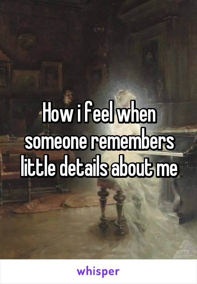 How i feel when someone remembers little details about me