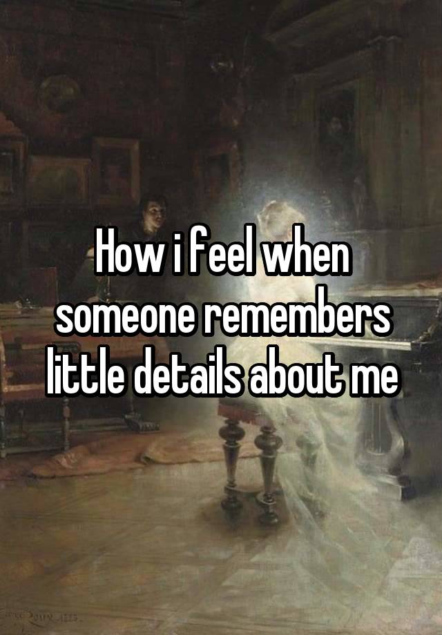 How i feel when someone remembers little details about me