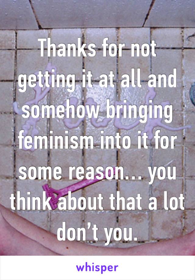 Thanks for not getting it at all and somehow bringing feminism into it for some reason… you think about that a lot don’t you.  