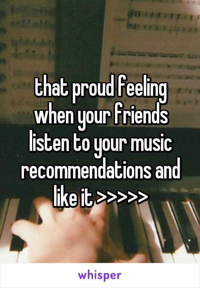 that proud feeling when your friends listen to your music recommendations and like it >>>>>