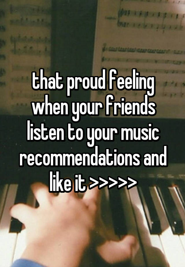 that proud feeling when your friends listen to your music recommendations and like it >>>>>