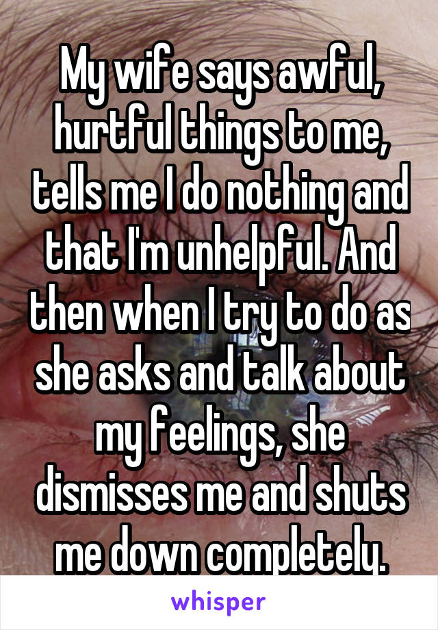 My wife says awful, hurtful things to me, tells me I do nothing and that I'm unhelpful. And then when I try to do as she asks and talk about my feelings, she dismisses me and shuts me down completely.