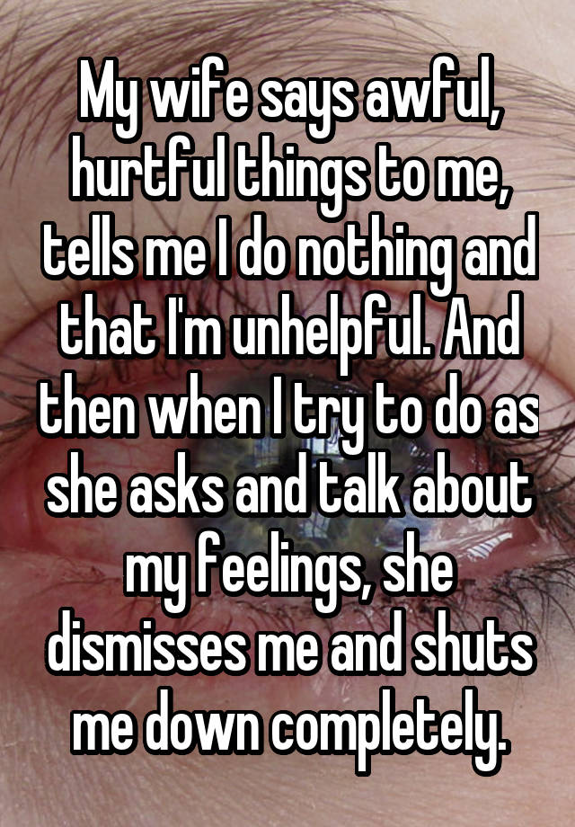 My wife says awful, hurtful things to me, tells me I do nothing and that I'm unhelpful. And then when I try to do as she asks and talk about my feelings, she dismisses me and shuts me down completely.