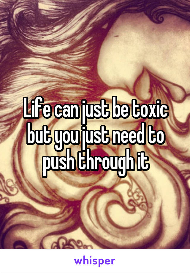 Life can just be toxic but you just need to push through it