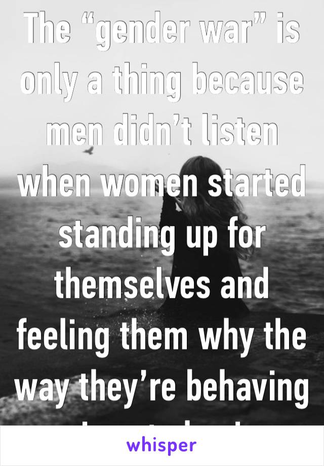 The “gender war” is only a thing because men didn’t listen when women started standing up for themselves and feeling them why the way they’re behaving is not okay! 