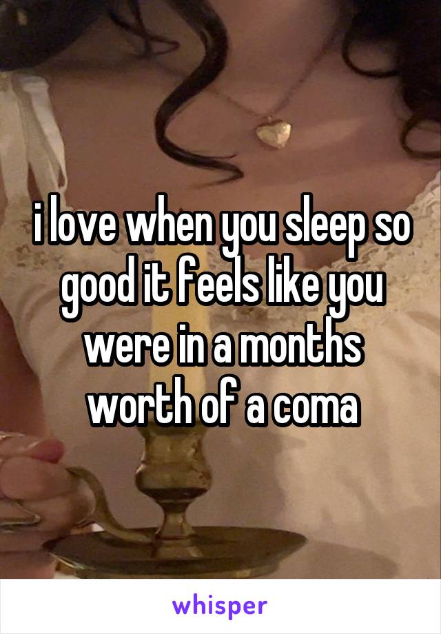 i love when you sleep so good it feels like you were in a months worth of a coma