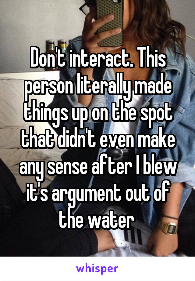 Don't interact. This person literally made things up on the spot that didn't even make any sense after I blew it's argument out of the water 