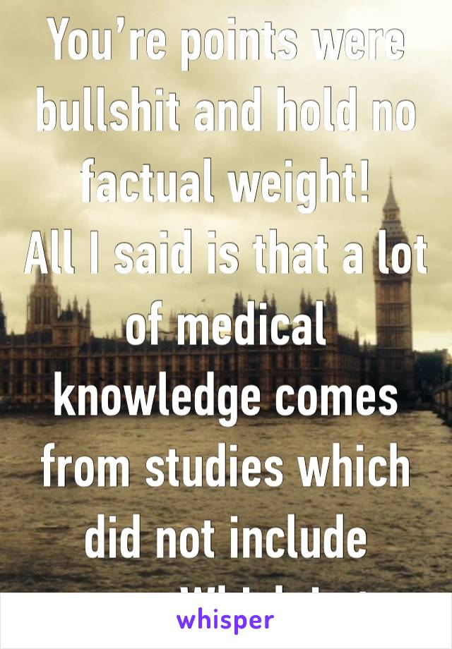 You’re points were bullshit and hold no factual weight! 
All I said is that a lot of medical knowledge comes from studies which did not include women. Which is true