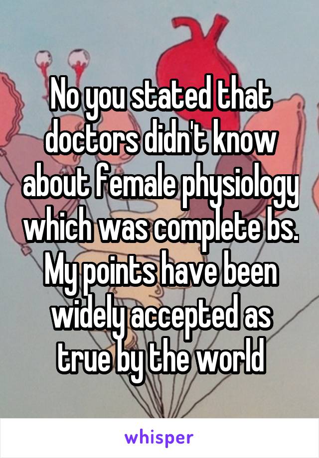 No you stated that doctors didn't know about female physiology which was complete bs. My points have been widely accepted as true by the world