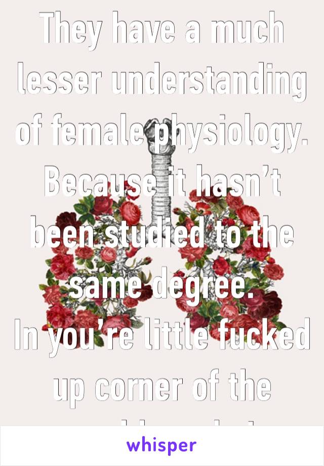 They have a much lesser understanding of female physiology. Because it hasn’t been studied to the same degree. 
In you’re little fucked up corner of the world maybe! 