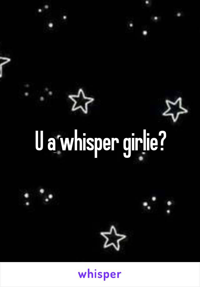 U a whisper girlie?