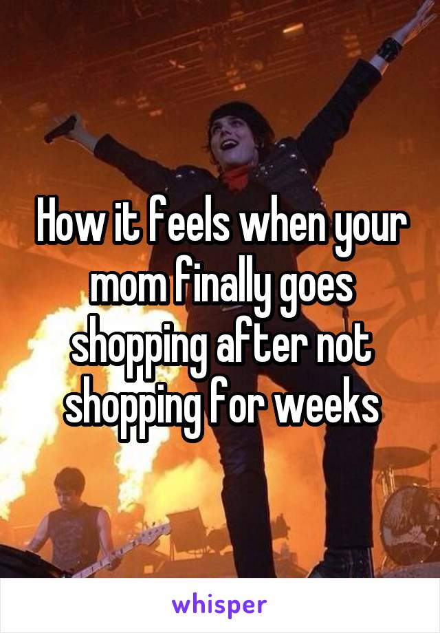 How it feels when your mom finally goes shopping after not shopping for weeks