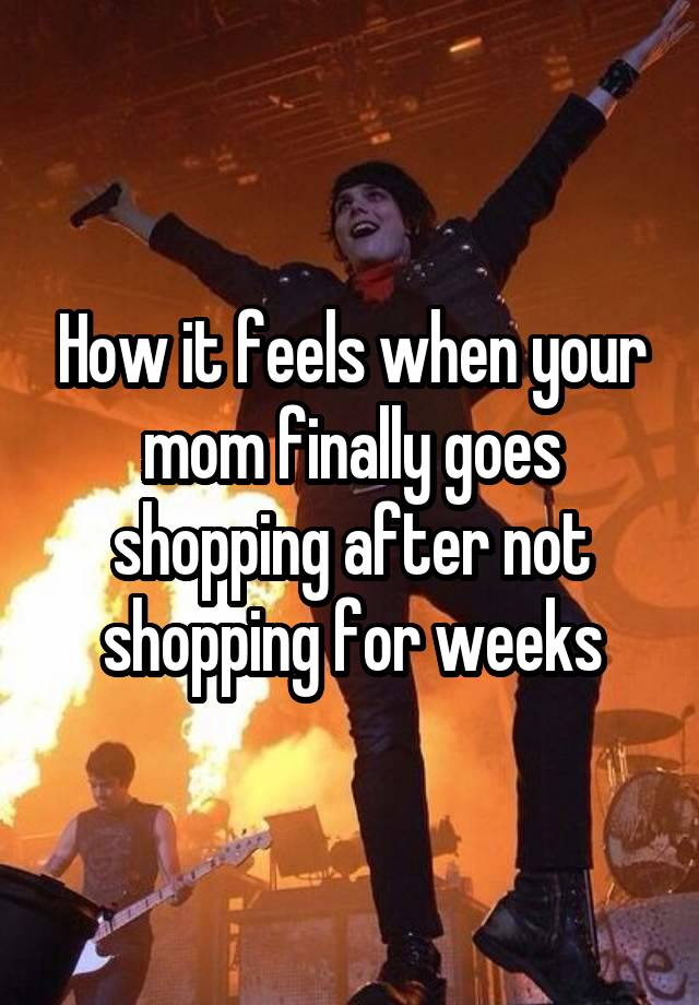 How it feels when your mom finally goes shopping after not shopping for weeks