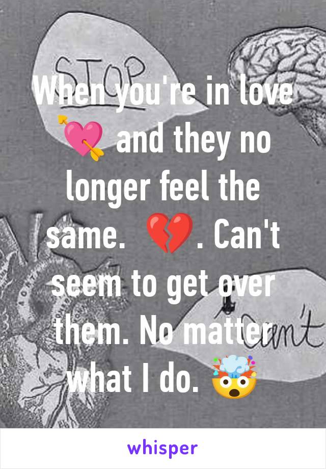 When you're in love 💘 and they no longer feel the same.  💔. Can't seem to get over them. No matter what I do. 🤯