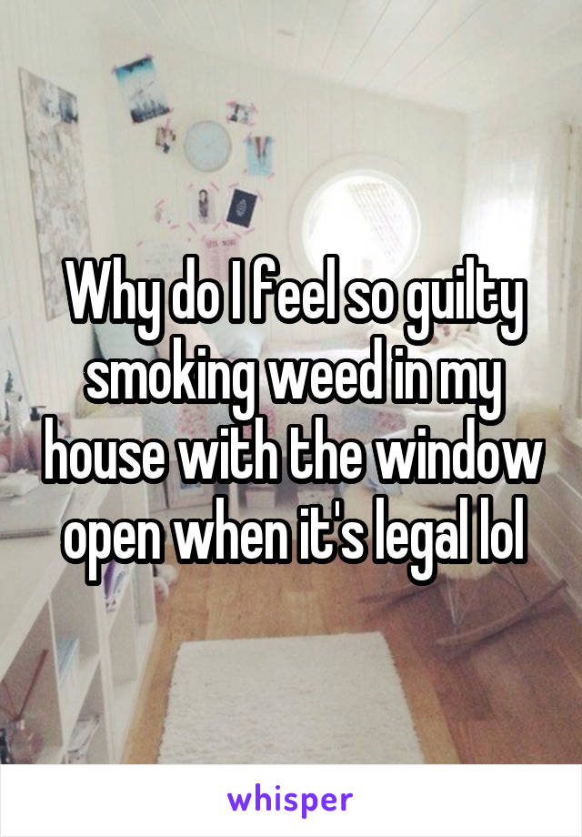 Why do I feel so guilty smoking weed in my house with the window open when it's legal lol