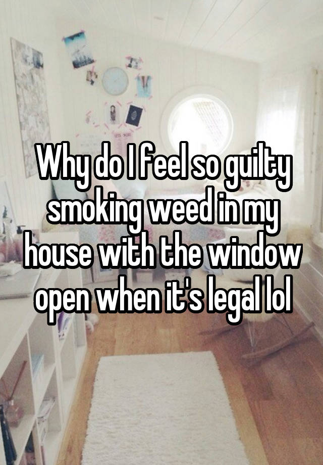 Why do I feel so guilty smoking weed in my house with the window open when it's legal lol