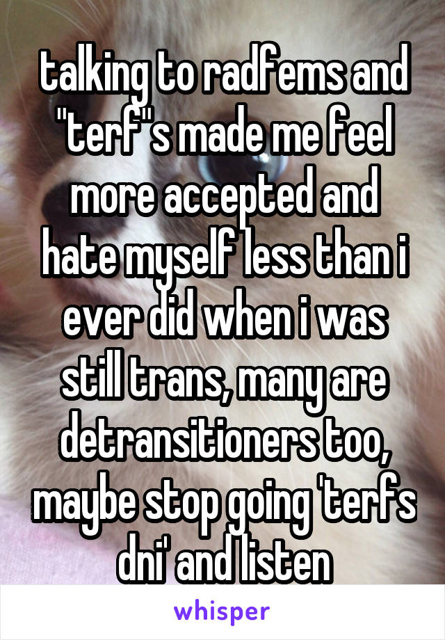 talking to radfems and "terf"s made me feel more accepted and hate myself less than i ever did when i was still trans, many are detransitioners too, maybe stop going 'terfs dni' and listen