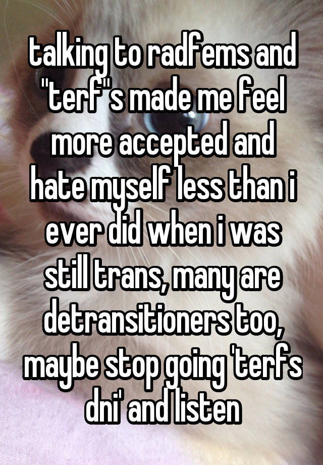 talking to radfems and "terf"s made me feel more accepted and hate myself less than i ever did when i was still trans, many are detransitioners too, maybe stop going 'terfs dni' and listen