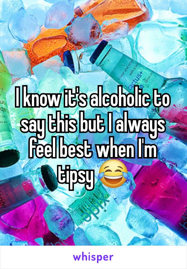 I know it's alcoholic to say this but I always feel best when I'm tipsy 😂