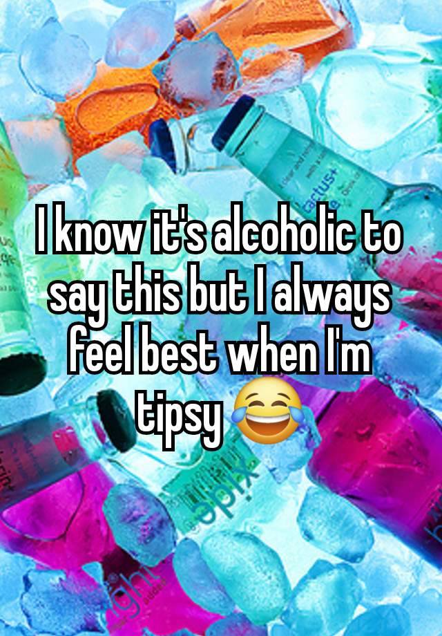 I know it's alcoholic to say this but I always feel best when I'm tipsy 😂