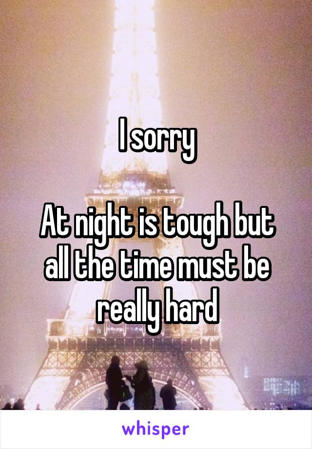 I sorry

At night is tough but all the time must be really hard