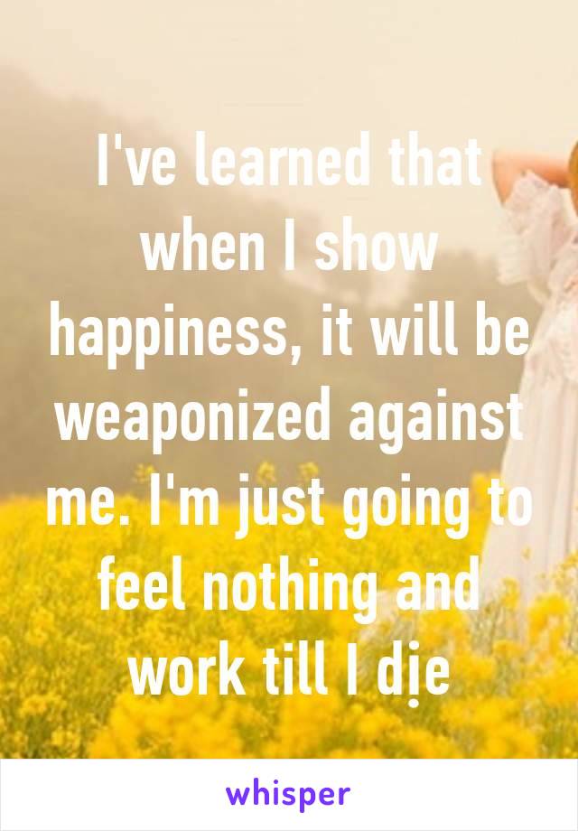 I've learned that when I show happiness, it will be weaponized against me. I'm just going to feel nothing and work till I dịe