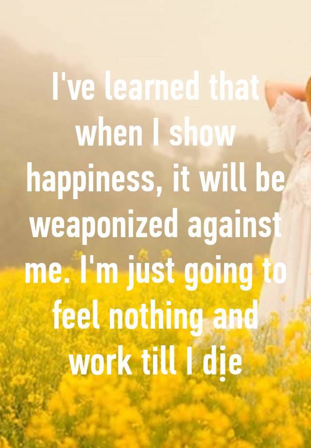 I've learned that when I show happiness, it will be weaponized against me. I'm just going to feel nothing and work till I dịe