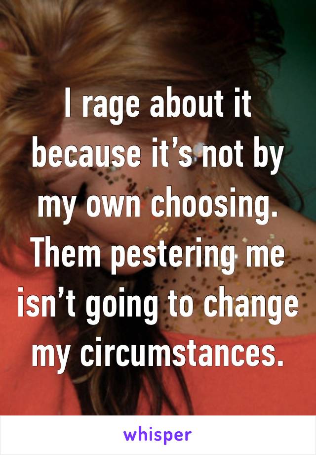 I rage about it because it’s not by my own choosing.
Them pestering me isn’t going to change my circumstances. 