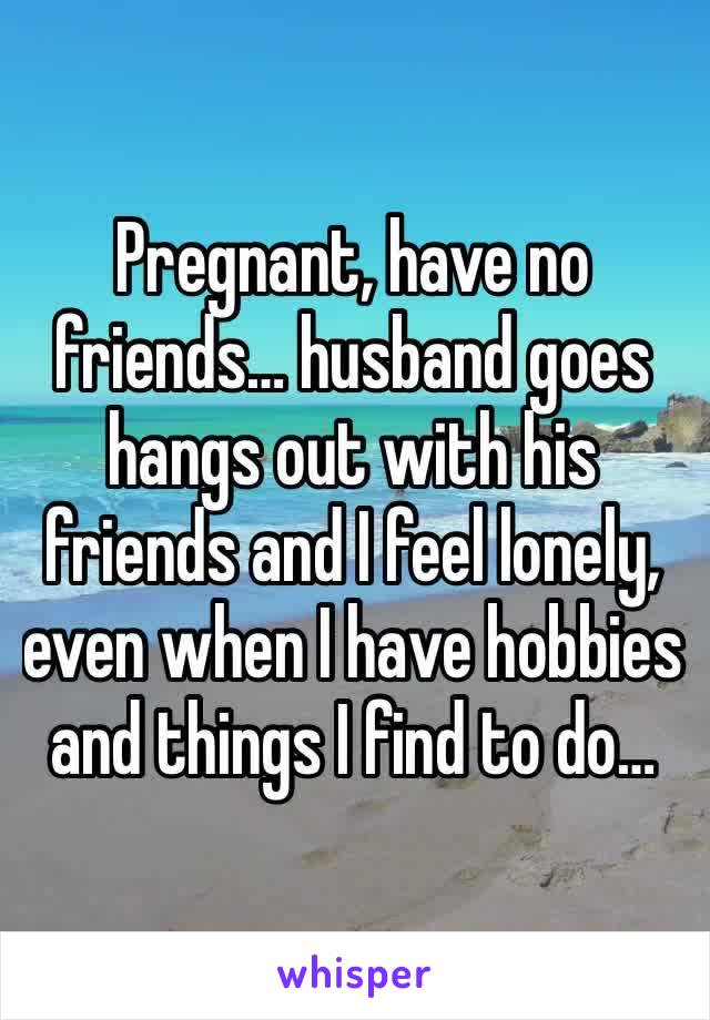 Pregnant, have no friends… husband goes hangs out with his friends and I feel lonely, even when I have hobbies and things I find to do…