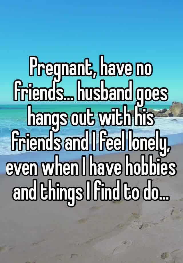 Pregnant, have no friends… husband goes hangs out with his friends and I feel lonely, even when I have hobbies and things I find to do…