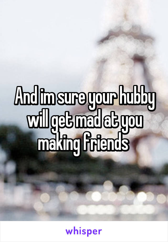 And im sure your hubby will get mad at you making friends 